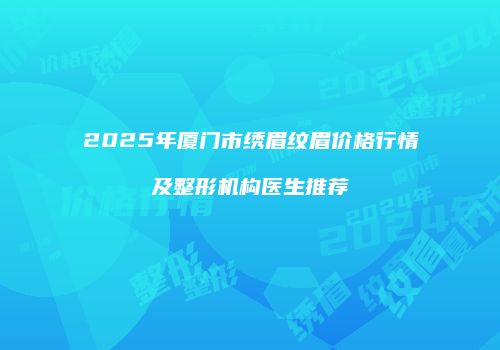 2025年厦门市绣眉纹眉价格行情及整形机构医生推荐