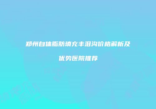 郑州自体脂肪填充丰泪沟价格解析及优势医院推荐