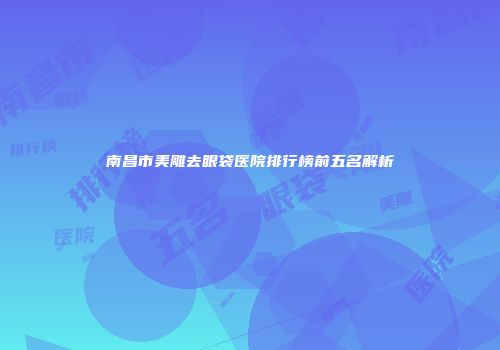 南昌市美雕去眼袋医院排行榜前五名解析