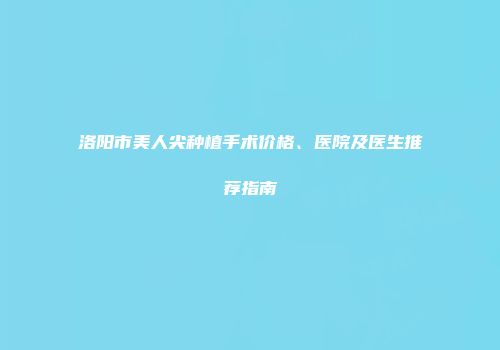 洛阳市美人尖种植手术价格、医院及医生推荐指南