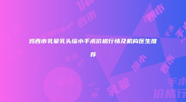 鸡西市乳晕乳头缩小手术价格行情及机构医生推荐