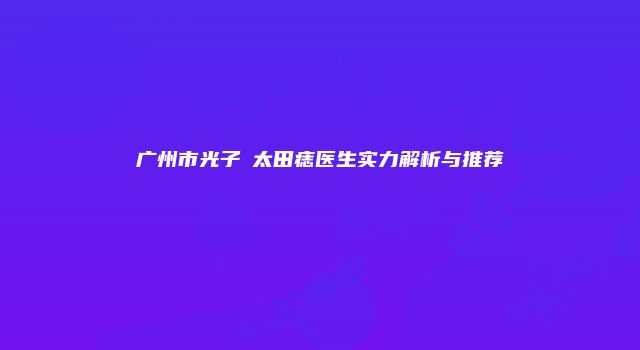 广州市光子袪太田痣医生实力解析与推荐