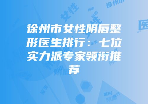 徐州市女性阴唇整形医生排行：七位实力派专家领衔推荐