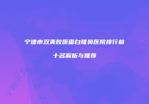 宁德市双美胶原蛋白隆鼻医院排行前十名解析与推荐