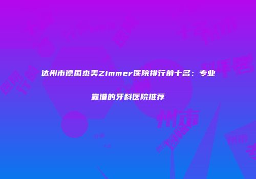 达州市德国杰美Zimmer医院排行前十名：专业靠谱的牙科医院推荐