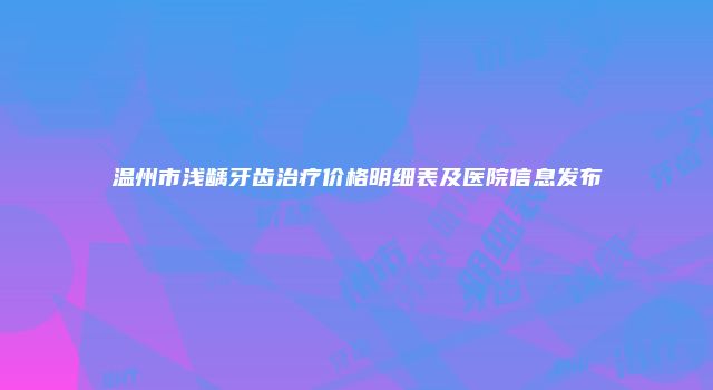 温州市浅龋牙齿治疗价格明细表及医院信息发布
