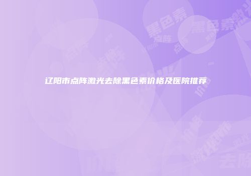 辽阳市点阵激光去除黑色素价格及医院推荐