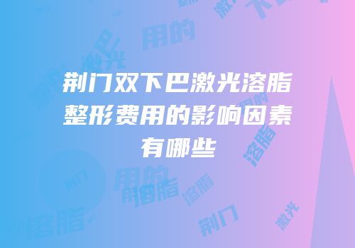 荆门双下巴激光溶脂整形费用的影响因素有哪些