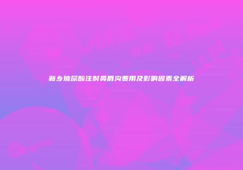 新乡玻尿酸注射鼻唇沟费用及影响因素全解析