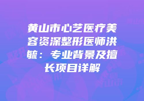 黄山市心艺医疗美容资深整形医师洪毓：专业背景及擅长项目详解