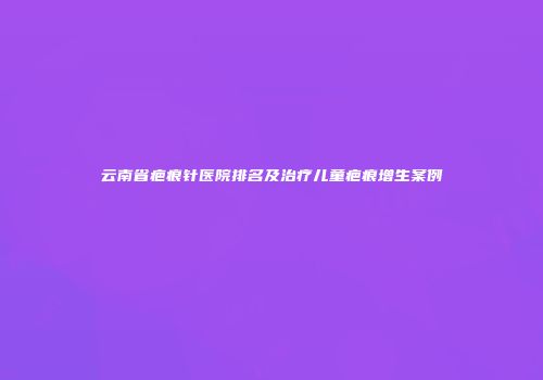 云南省疤痕针医院排名及治疗儿童疤痕增生案例