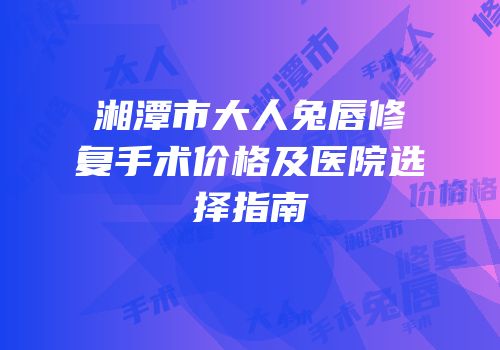 湘潭市大人兔唇修复手术价格及医院选择指南