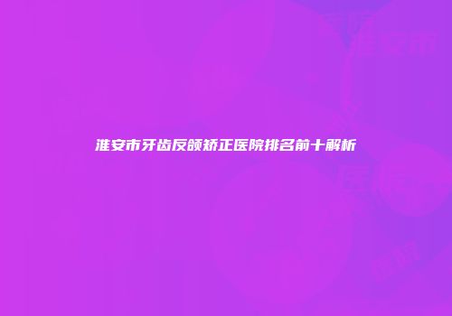 淮安市牙齿反颌矫正医院排名前十解析