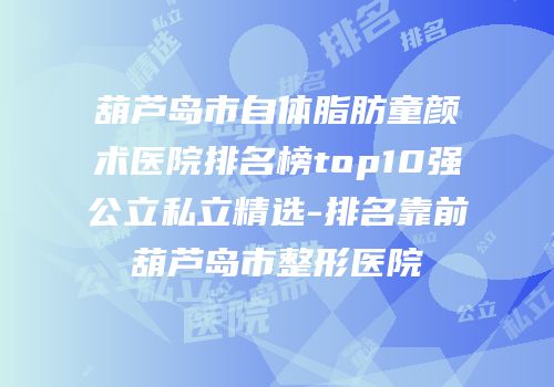 葫芦岛市自体脂肪童颜术医院排名榜top10强公立私立精选-排名靠前葫芦岛市整形医院