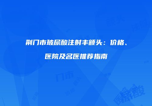 荆门市玻尿酸注射丰额头：价格、医院及名医推荐指南