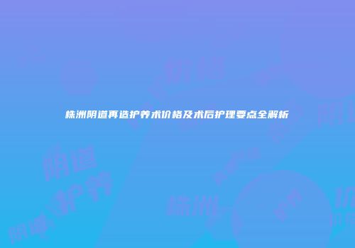 株洲阴道再造护养术价格及术后护理要点全解析