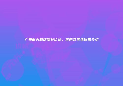 广元市大腿溶脂针价格、医院及医生详细介绍