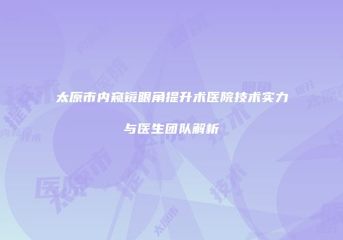 太原市内窥镜眼角提升术医院技术实力与医生团队解析