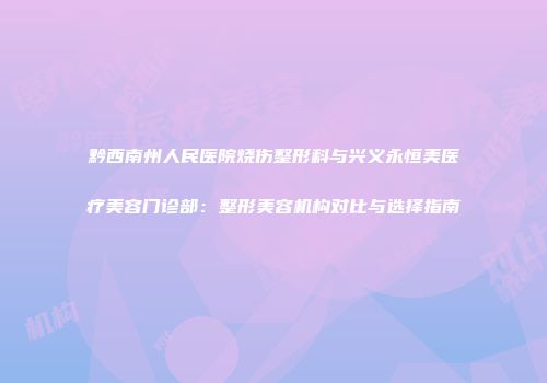 黔西南州人民医院烧伤整形科与兴义永恒美医疗美容门诊部：整形美容机构对比与选择指南