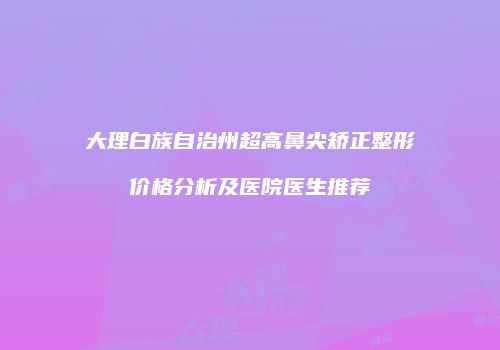 大理白族自治州超高鼻尖矫正整形价格分析及医院医生推荐