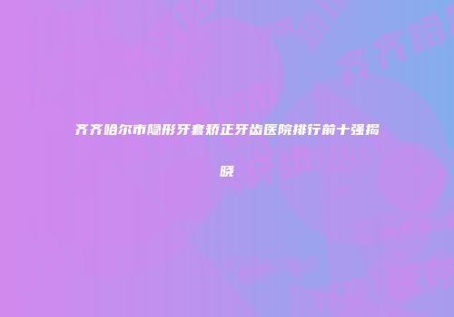 齐齐哈尔市隐形牙套矫正牙齿医院排行前十强揭晓
