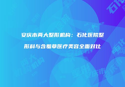 安庆市两大整形机构：石化医院整形科与含羞草医疗美容全面对比