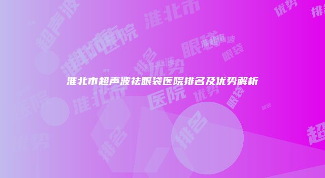 淮北市超声波祛眼袋医院排名及优势解析