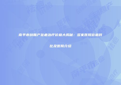 南平市剖腹产祛疤治疗价格大揭秘：多家医院价格对比及医院介绍