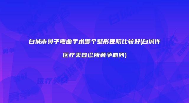 白城市鼻子弯曲手术哪个整形医院比较好(白城许医疗美容诊所勇争前列)