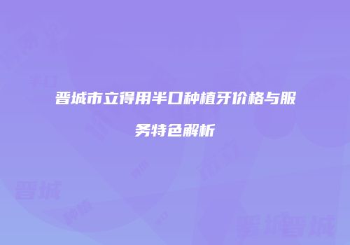晋城市立得用半口种植牙价格与服务特色解析