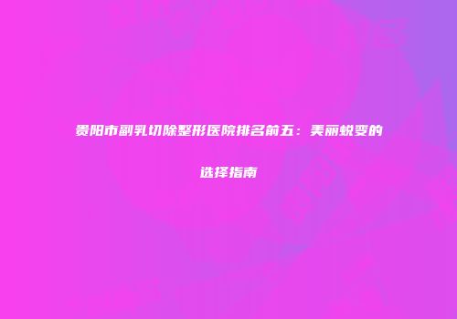 贵阳市副乳切除整形医院排名前五：美丽蜕变的选择指南