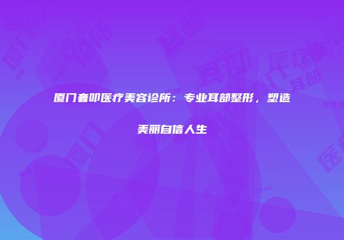 厦门奢叩医疗美容诊所：专业耳部整形，塑造美丽自信人生