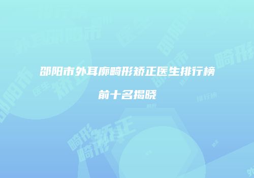 邵阳市外耳廓畸形矫正医生排行榜前十名揭晓