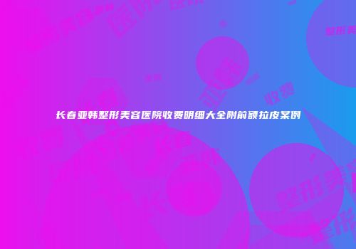长春亚韩整形美容医院收费明细大全附前额拉皮案例