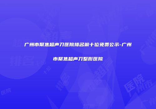广州市聚焦超声刀医院排名前十位免费公示-广州市聚焦超声刀整形医院