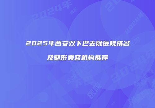 2025年西安双下巴去除医院排名及整形美容机构推荐