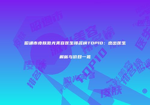 昭通市皮肤激光美容医生排名榜TOP10：杰出医生解析与价目一览
