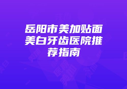 岳阳市美加贴面美白牙齿医院推荐指南