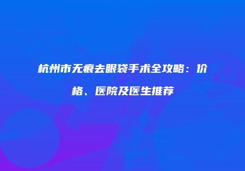 杭州市无痕去眼袋手术全攻略：价格、医院及医生推荐