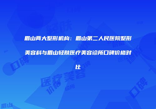 眉山两大整形机构：眉山第二人民医院整形美容科与眉山轻肤医疗美容诊所口碑价格对比