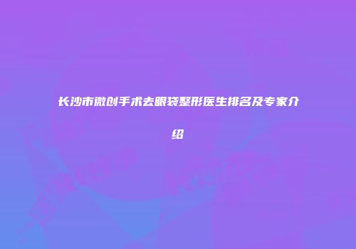 长沙市微创手术去眼袋整形医生排名及专家介绍