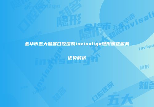 金华市五大知名口腔医院invisalign隐形矫正服务优势解析