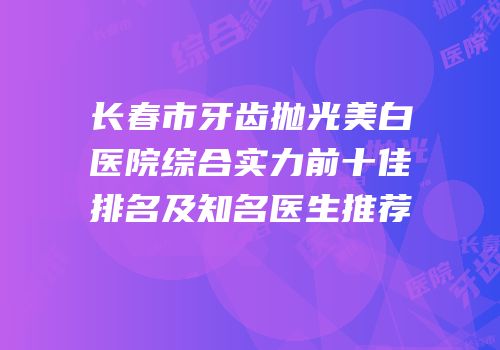 长春市牙齿抛光美白医院综合实力前十佳排名及知名医生推荐