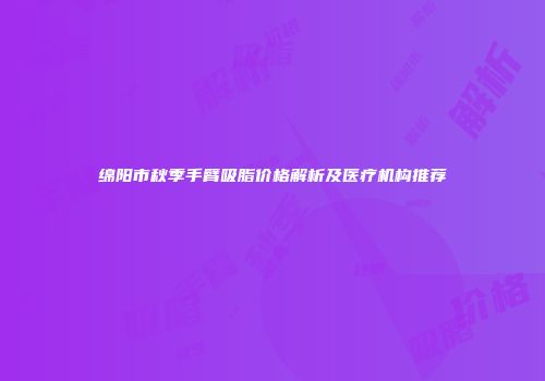 绵阳市秋季手臂吸脂价格解析及医疗机构推荐