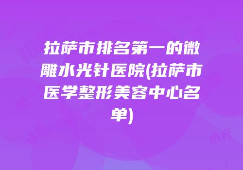 拉萨市排名第一的微雕水光针医院(拉萨市医学整形美容中心名单)
