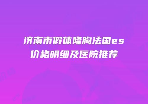 济南市假体隆胸法国es价格明细及医院推荐