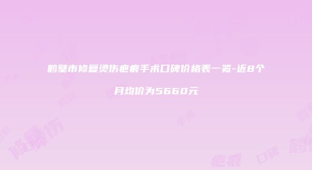 鹤壁市修复烫伤疤痕手术口碑价格表一览-近8个月均价为5660元