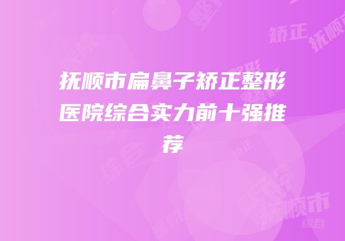 抚顺市扁鼻子矫正整形医院综合实力前十强推荐