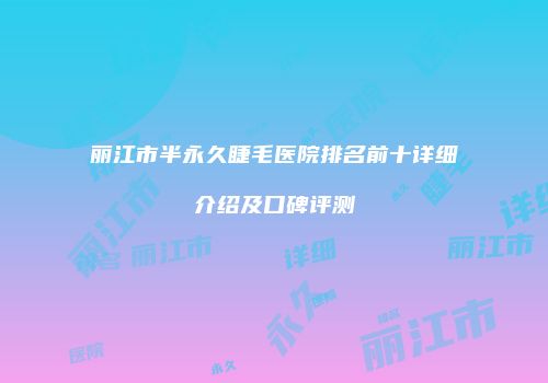 丽江市半永久睫毛医院排名前十详细介绍及口碑评测
