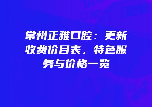 常州正雅口腔：更新收费价目表，特色服务与价格一览
